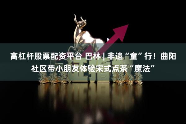 高杠杆股票配资平台 巴林 | 非遗“童”行！曲阳社区带小朋友体验宋式点茶“魔法”