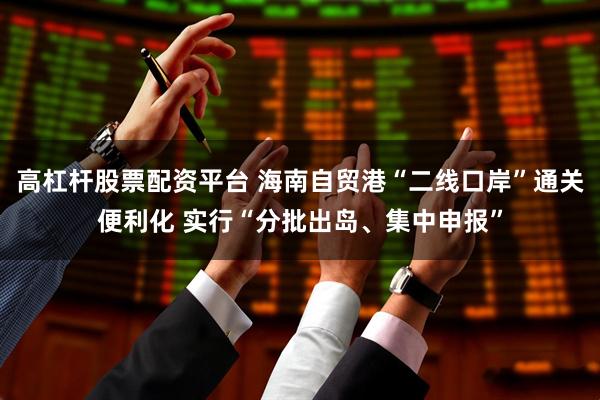 高杠杆股票配资平台 海南自贸港“二线口岸”通关便利化 实行“分批出岛、集中申报”