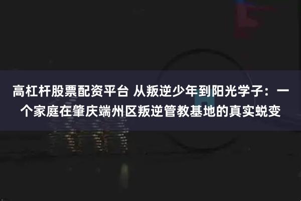 高杠杆股票配资平台 从叛逆少年到阳光学子：一个家庭在肇庆端州区叛逆管教基地的真实蜕变