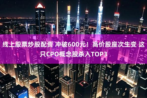 线上股票炒股配资 冲破600元！高价股座次生变 这只CPO概念股杀入TOP3