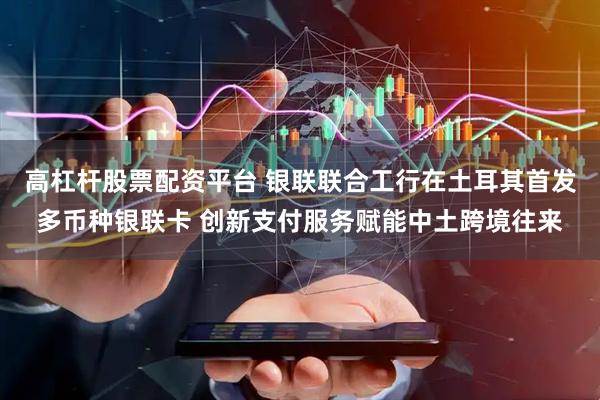 高杠杆股票配资平台 银联联合工行在土耳其首发多币种银联卡 创新支付服务赋能中土跨境往来