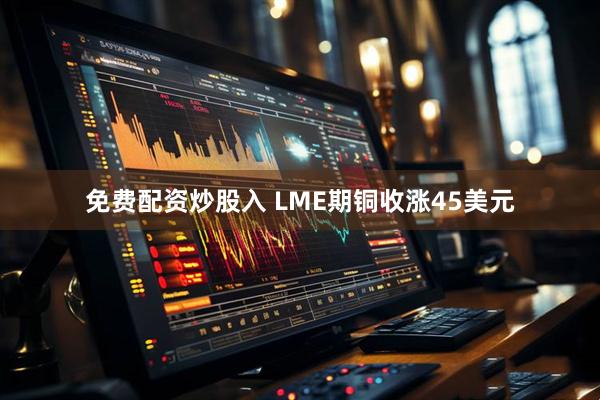 免费配资炒股入 LME期铜收涨45美元