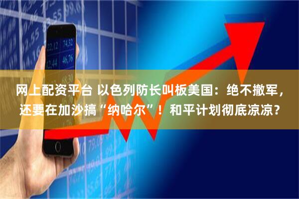 网上配资平台 以色列防长叫板美国：绝不撤军，还要在加沙搞“纳哈尔”！和平计划彻底凉凉？