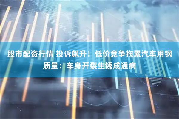 股市配资行情 投诉飙升！低价竞争拖累汽车用钢质量：车身开裂生锈成通病