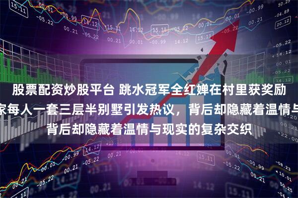 股票配资炒股平台 跳水冠军全红婵在村里获奖励盖新房，承诺全家每人一套三层半别墅引发热议，背后却隐藏着温情与现实的复杂交织