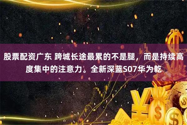 股票配资广东 跨城长途最累的不是腿，而是持续高度集中的注意力。全新深蓝S07华为乾