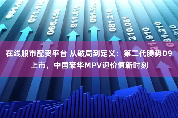 在线股市配资平台 从破局到定义：第二代腾势D9上市，中国豪华MPV迎价值新时刻