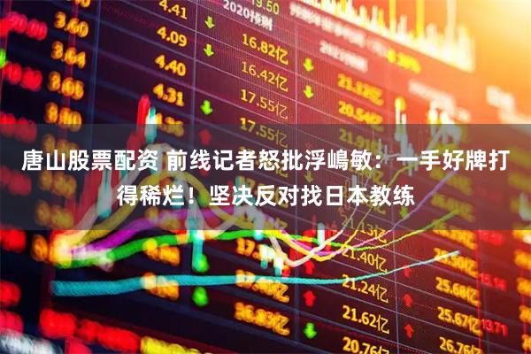 唐山股票配资 前线记者怒批浮嶋敏：一手好牌打得稀烂！坚决反对找日本教练