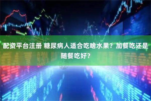 配资平台注册 糖尿病人适合吃啥水果？加餐吃还是随餐吃好？