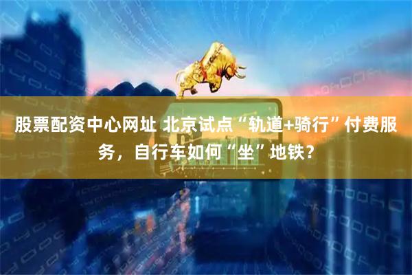 股票配资中心网址 北京试点“轨道+骑行”付费服务，自行车如何“坐”地铁？