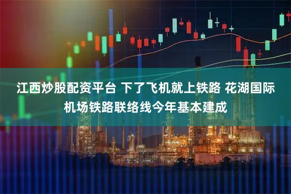 江西炒股配资平台 下了飞机就上铁路 花湖国际机场铁路联络线今年基本建成