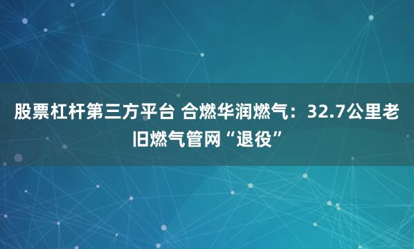 股票杠杆第三方平台 合燃华润燃气：32.7公里老旧燃气管网“退役”