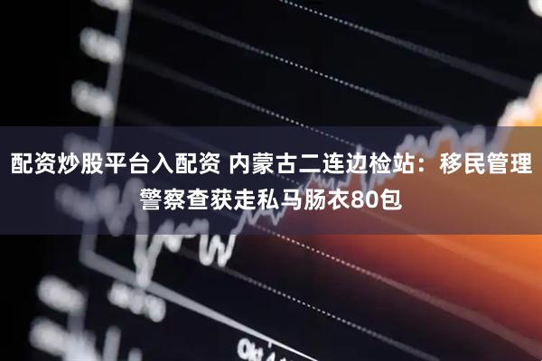 配资炒股平台入配资 内蒙古二连边检站：移民管理警察查获走私马肠衣80包