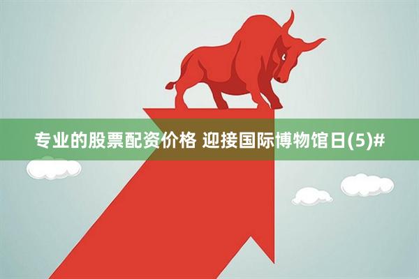 专业的股票配资价格 迎接国际博物馆日(5)#