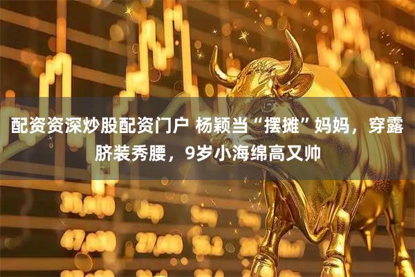 配资资深炒股配资门户 杨颖当“摆摊”妈妈，穿露脐装秀腰，9岁小海绵高又帅