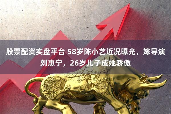 股票配资实盘平台 58岁陈小艺近况曝光，嫁导演刘惠宁，26岁儿子成她骄傲
