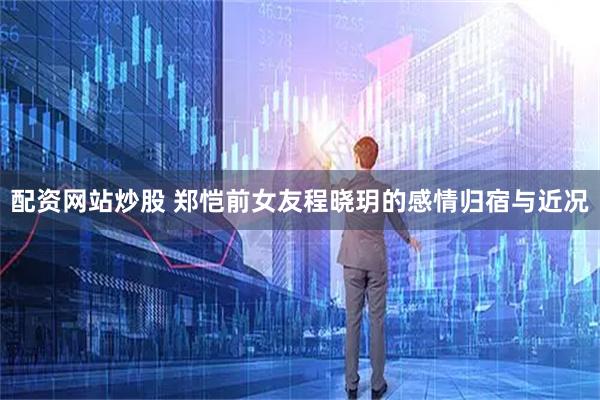 配资网站炒股 郑恺前女友程晓玥的感情归宿与近况