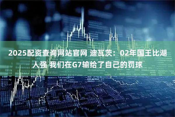 2025配资查询网站官网 迪瓦茨：02年国王比湖人强 我们在G7输给了自己的罚球