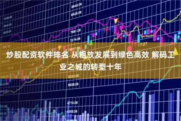 炒股配资软件排名 从粗放发展到绿色高效 解码工业之城的转型十年