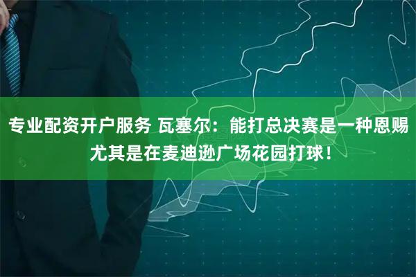 专业配资开户服务 瓦塞尔：能打总决赛是一种恩赐 尤其是在麦迪逊广场花园打球！
