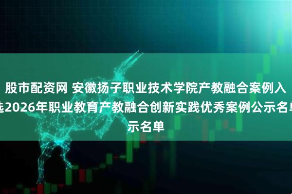 股市配资网 安徽扬子职业技术学院产教融合案例入选2026年职业教育产教融合创新实践优秀案例公示名单